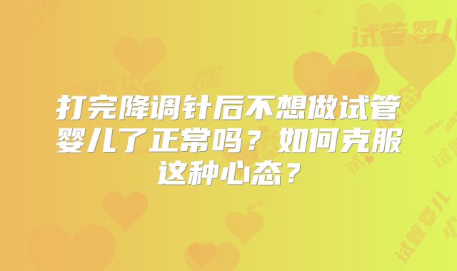 打完降调针后不想做试管婴儿了正常吗？如何克服这种心态？
