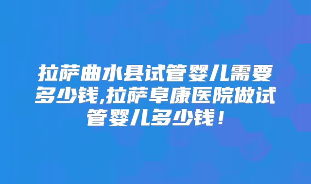 拉萨曲水县试管婴儿需要多少钱,拉萨阜康医院做试管婴儿多少钱！