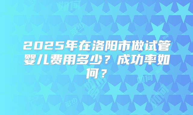 2025年在洛阳市做试管婴儿费用多少？成功率如何？