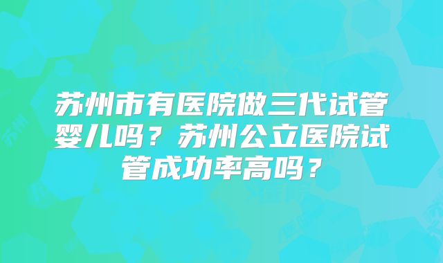 苏州市有医院做三代试管婴儿吗？苏州公立医院试管成功率高吗？