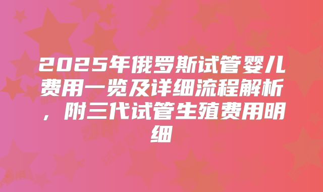 2025年俄罗斯试管婴儿费用一览及详细流程解析，附三代试管生殖费用明细