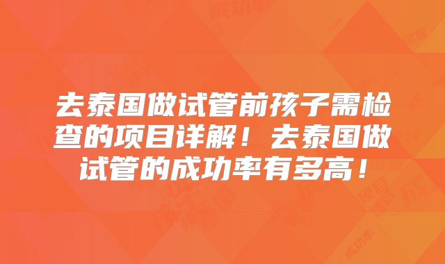 去泰国做试管前孩子需检查的项目详解！去泰国做试管的成功率有多高！