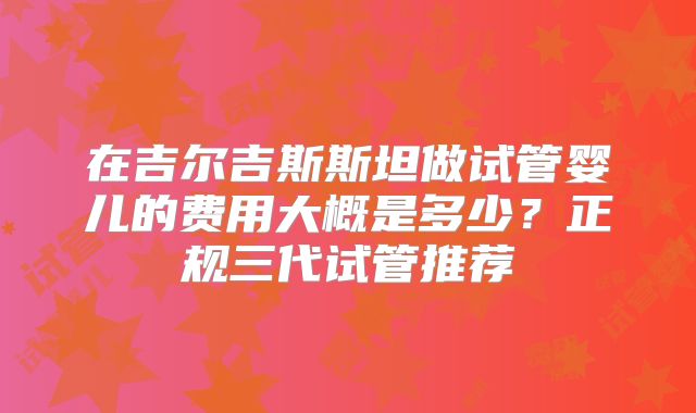 在吉尔吉斯斯坦做试管婴儿的费用大概是多少？正规三代试管推荐