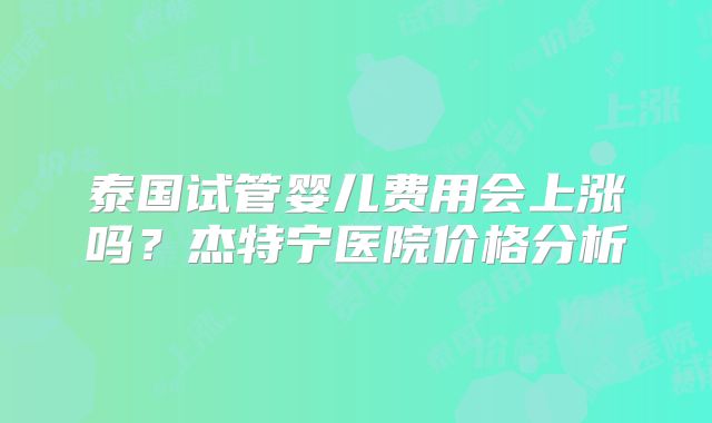 泰国试管婴儿费用会上涨吗?杰特宁医院价格分析