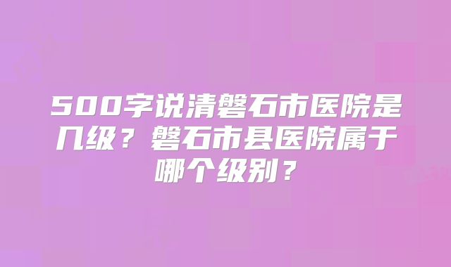 500字说清磐石市医院是几级?磐石市县医院属于哪个级别?