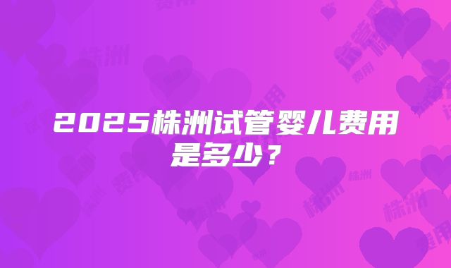 2025株洲试管婴儿费用是多少?