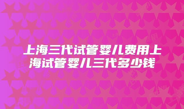 上海三代试管婴儿费用上海试管婴儿三代多少钱