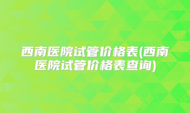 西南医院试管价格表(西南医院试管价格表查询)