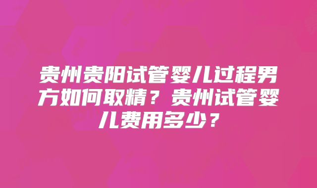 贵州贵阳试管婴儿过程男方如何取精？贵州试管婴儿费用多少？