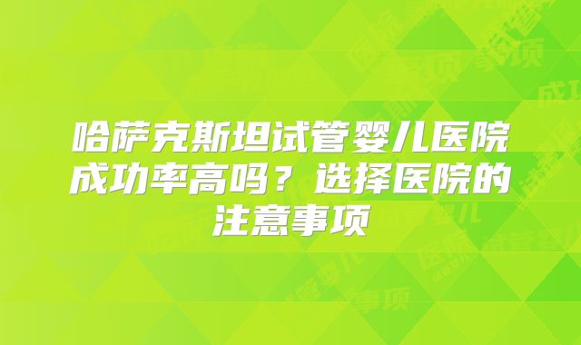 哈萨克斯坦试管婴儿医院成功率高吗？选择医院的注意事项