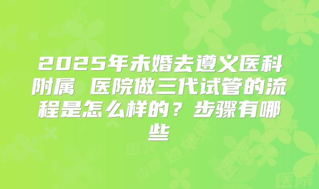 2025年未婚去遵义医科附属 医院做三代试管的流程是怎么样的?步骤有哪些