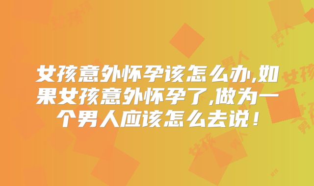 女孩意外怀孕该怎么办,如果女孩意外怀孕了,做为一个男人应该怎么去说！
