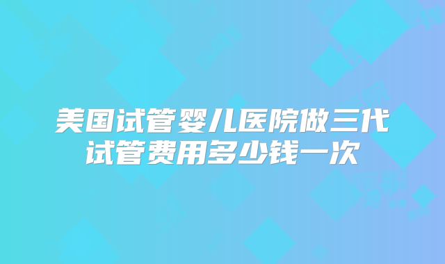 美国试管婴儿医院做三代试管费用多少钱一次