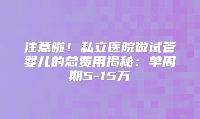 注意啦！私立医院做试管婴儿的总费用揭秘：单周期5-15万