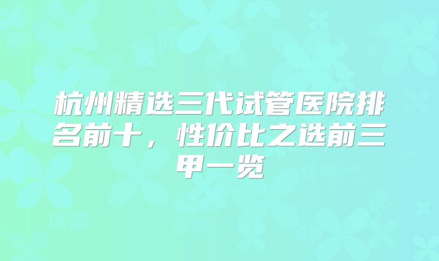 杭州精选三代试管医院排名前十，性价比之选前三甲一览