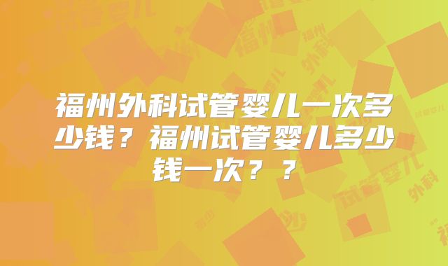 福州外科试管婴儿一次多少钱?福州试管婴儿多少钱一次??