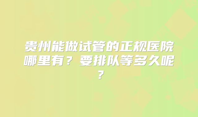 贵州能做试管的正规医院哪里有？要排队等多久呢？