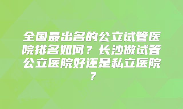 全国最出名的公立试管医院排名如何？长沙做试管公立医院好还是私立医院？