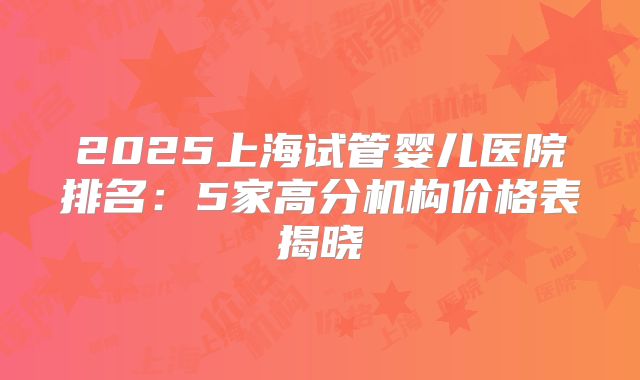 2025上海试管婴儿医院排名:5家高分机构价格表揭晓