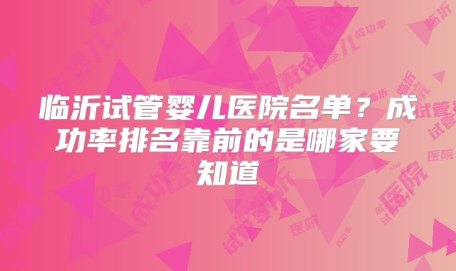 临沂试管婴儿医院名单？成功率排名靠前的是哪家要知道