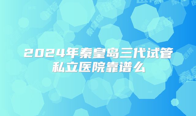 2024年秦皇岛三代试管私立医院靠谱么