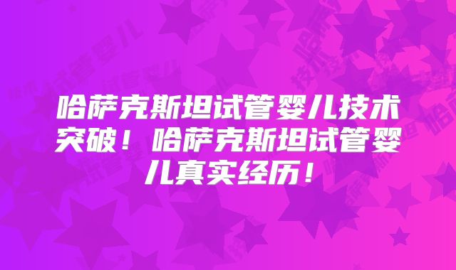 哈萨克斯坦试管婴儿技术突破！哈萨克斯坦试管婴儿真实经历！