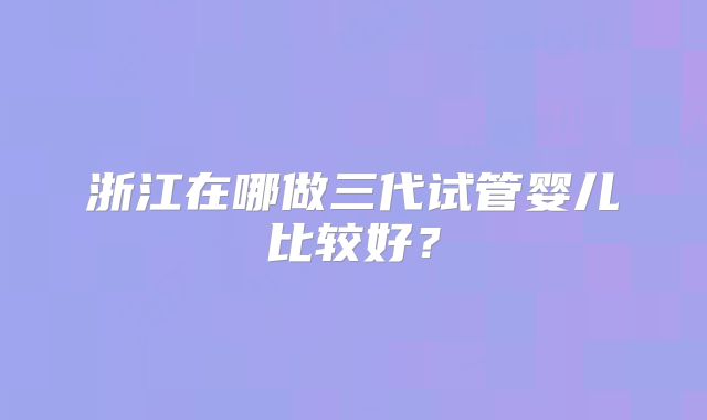 浙江在哪做三代试管婴儿比较好?