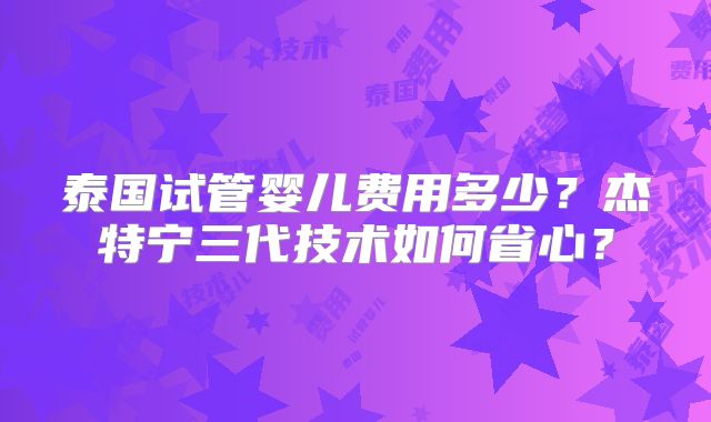 泰国试管婴儿费用多少？杰特宁三代技术如何省心？