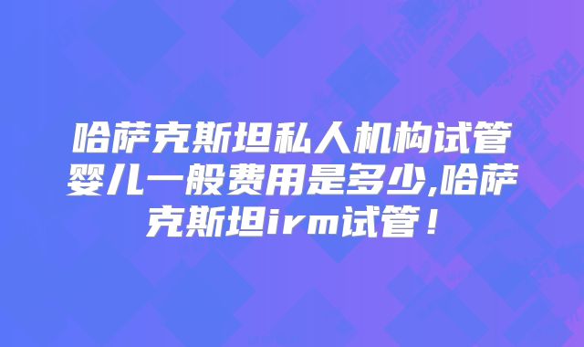 哈萨克斯坦私人机构试管婴儿一般费用是多少,哈萨克斯坦irm试管!