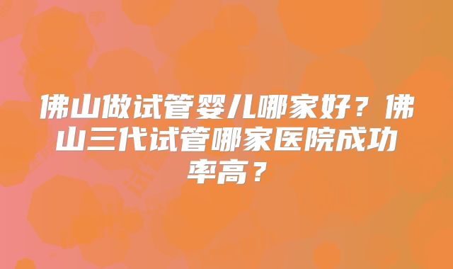 佛山做试管婴儿哪家好?佛山三代试管哪家医院成功率高?