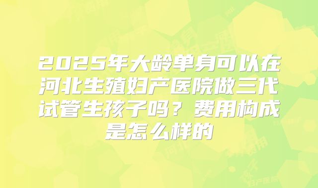 2025年大龄单身可以在河北生殖妇产医院做三代试管生孩子吗?费用构成是怎么样的