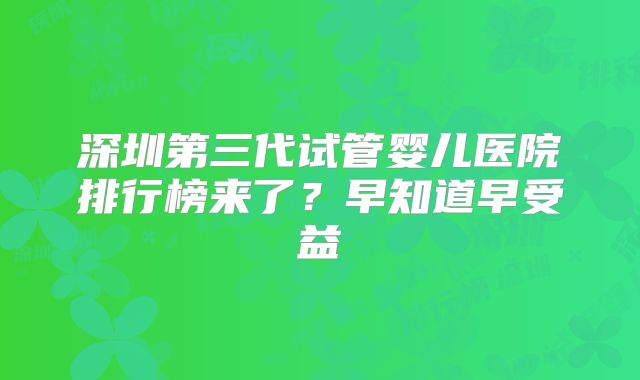 深圳第三代试管婴儿医院排行榜来了？早知道早受益