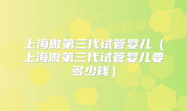 上海做第三代试管婴儿（上海做第三代试管婴儿要多少钱）