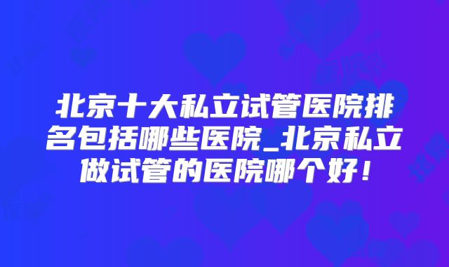 北京十大私立试管医院排名包括哪些医院_北京私立做试管的医院哪个好！