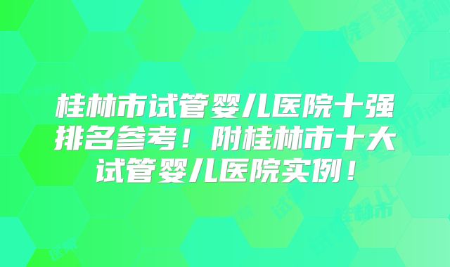 桂林市试管婴儿医院十强排名参考！附桂林市十大试管婴儿医院实例！