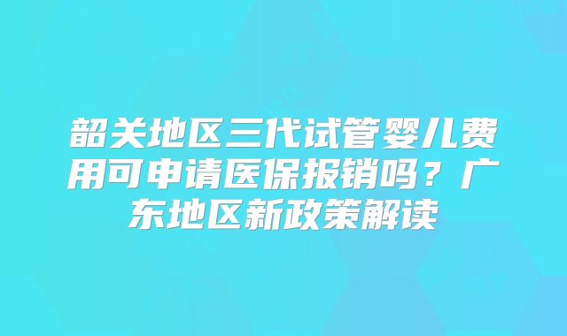 韶关地区三代试管婴儿费用可申请医保报销吗？广东地区新政策解读