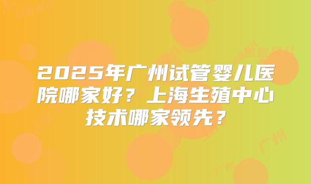 2025年广州试管婴儿医院哪家好？上海生殖中心技术哪家领先？