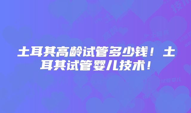 土耳其高龄试管多少钱！土耳其试管婴儿技术！