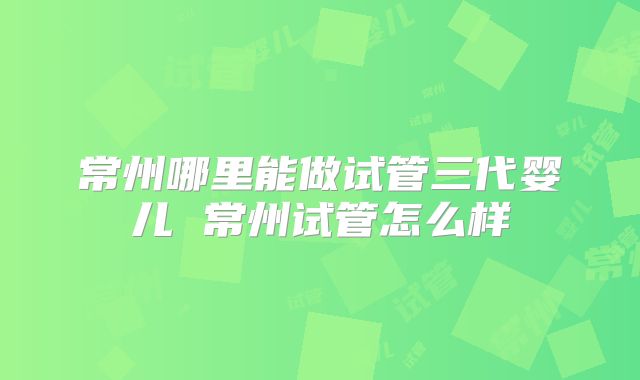 常州哪里能做试管三代婴儿 常州试管怎么样