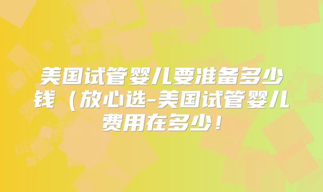 美国试管婴儿要准备多少钱（放心选-美国试管婴儿费用在多少！