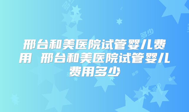 邢台和美医院试管婴儿费用 邢台和美医院试管婴儿费用多少