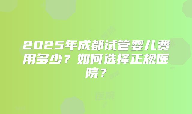 2025年成都试管婴儿费用多少？如何选择正规医院？