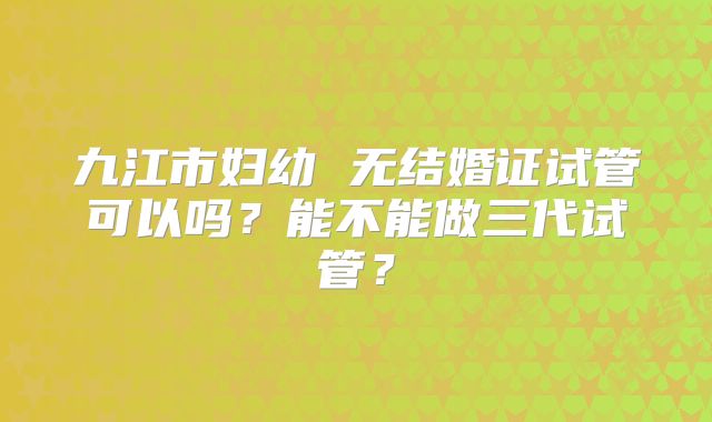 九江市妇幼 无结婚证试管可以吗？能不能做三代试管？