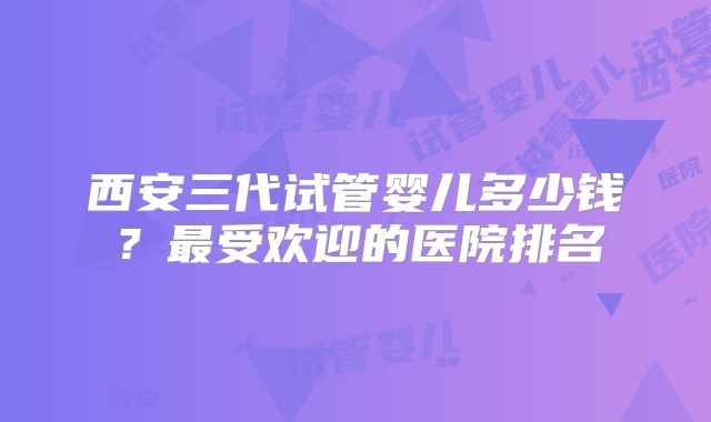 西安三代试管婴儿多少钱?最受欢迎的医院排名