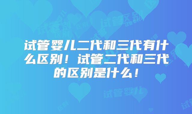 试管婴儿二代和三代有什么区别！试管二代和三代的区别是什么！