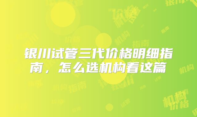 银川试管三代价格明细指南，怎么选机构看这篇