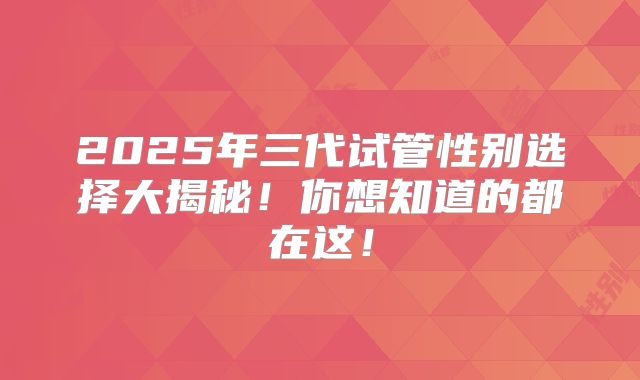 2025年三代试管性别选择大揭秘！你想知道的都在这！
