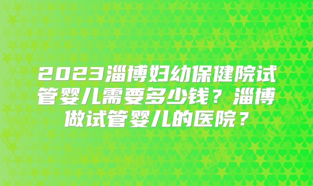 2023淄博妇幼保健院试管婴儿需要多少钱？淄博做试管婴儿的医院？