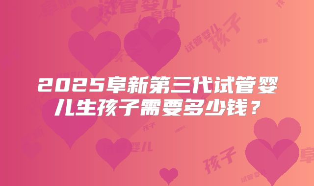 2025阜新第三代试管婴儿生孩子需要多少钱？