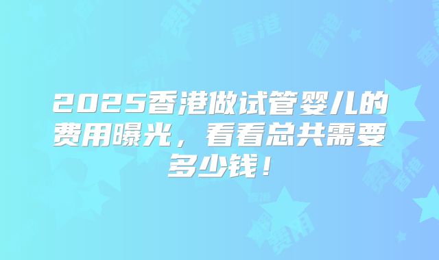 2025香港做试管婴儿的费用曝光，看看总共需要多少钱！